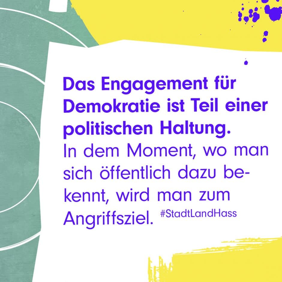 Zitat-Grafik: Das Engagement für Demokratie ist TEil einer politischen Haltung. In dem Moment, wo man sich öffentlich dazu bekennt, wird man zum Angriffsziel. #StadLandHass