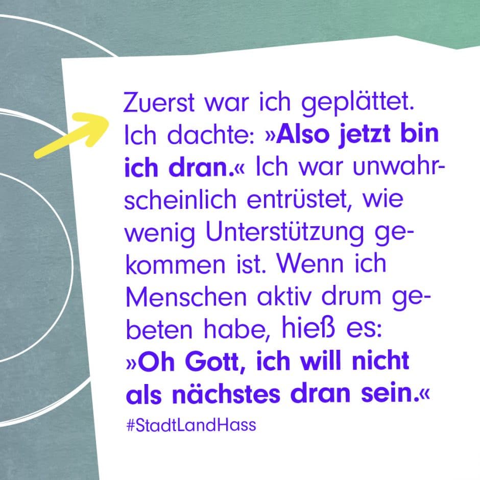 Zitat-Grafik: Zuerst war ich geplättet. Ich dachte: "Also jetzt bin ich dran." Ich war unwahrscheinlich entrüstet, wie wenig Unterstützung gekommen ist. Wenn ich Menschen aktiv drum gebeten habe, hieß es: "Oh Gott, ich will nicht als nächstes dran sein." #StadtLandHass