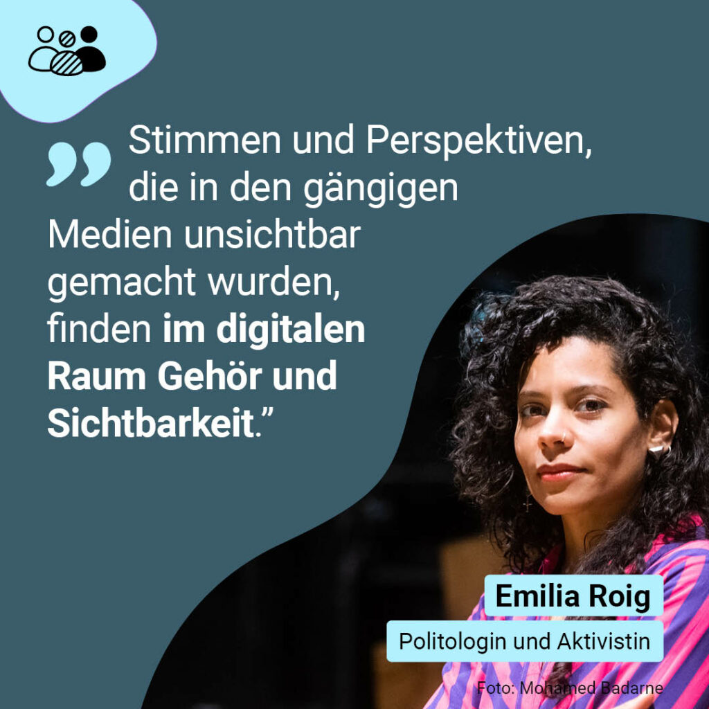 „Stimmen und Perspektiven, die in den gängigen Medien unsichtbar gemacht wurden, finden im digitalen Raum Gehör und Sichtbarkeit.” 

Emilia Roig, Politologin und Aktivistin  