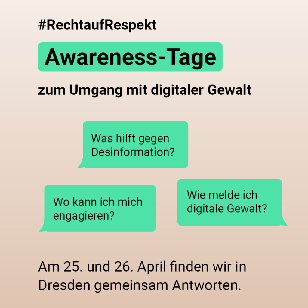 Awareness-Tage zum Umgang mit digitaler Gewalt 

„Was hilft gegen Desinformation?” 

„Wie melde ich digitale Gewalt?”  

„Wo kann ich mich engagieren?”  

Am 25. und 26. April finden wir in Dresden gemeinsam Antworten ➡ 

#RechtAufRespekt 