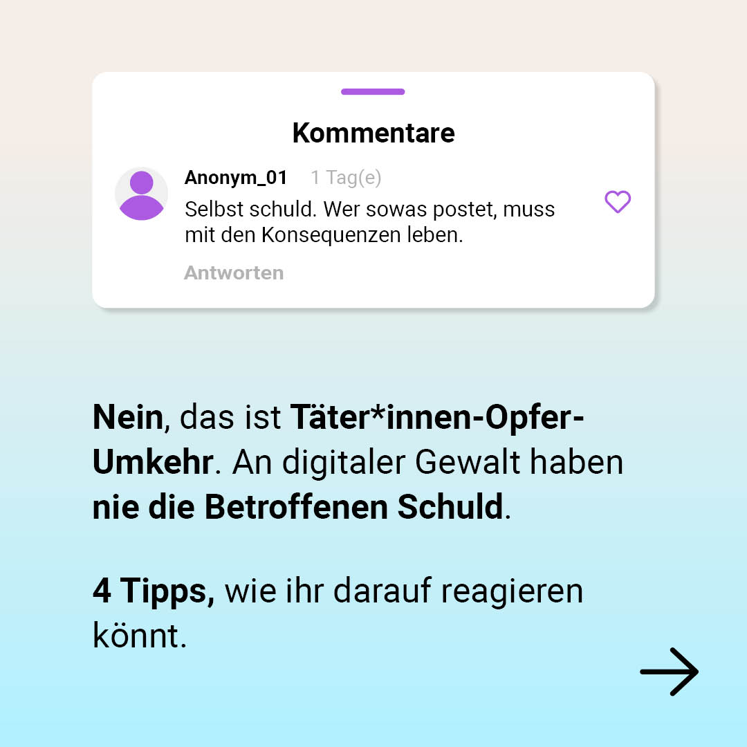 Auf der Grafik ist ein Kommentar auf Social Media zu sehen, der sagt: Selbst schuld. Wer sowas postet, muss mit den Konsequenzen leben. Darunter steht außerhalb des Kommentars: Nein, das ist Täter*innen-Opfer-Umkehr. An digitaler Gewalt haben nie die Betroffenen Schuld. 
Darunter steht: 4 Tipps, wie ihr darauf reagieren könnt. Unten rechts ist ein Pfeil nach links.