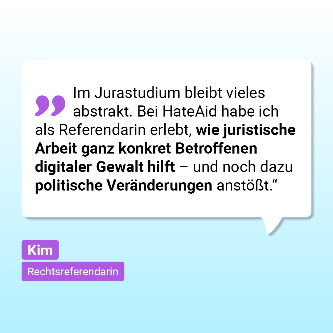 „Im Jurastudium bleibt vieles abstrakt. Bei HateAid habe ich als Referendarin erlebt, wie juristische Arbeit ganz konkret Betroffenen digitaler Gewalt hilft – und noch dazu politische Veränderungen anstößt.“ Kim, Rechtsreferendarin
