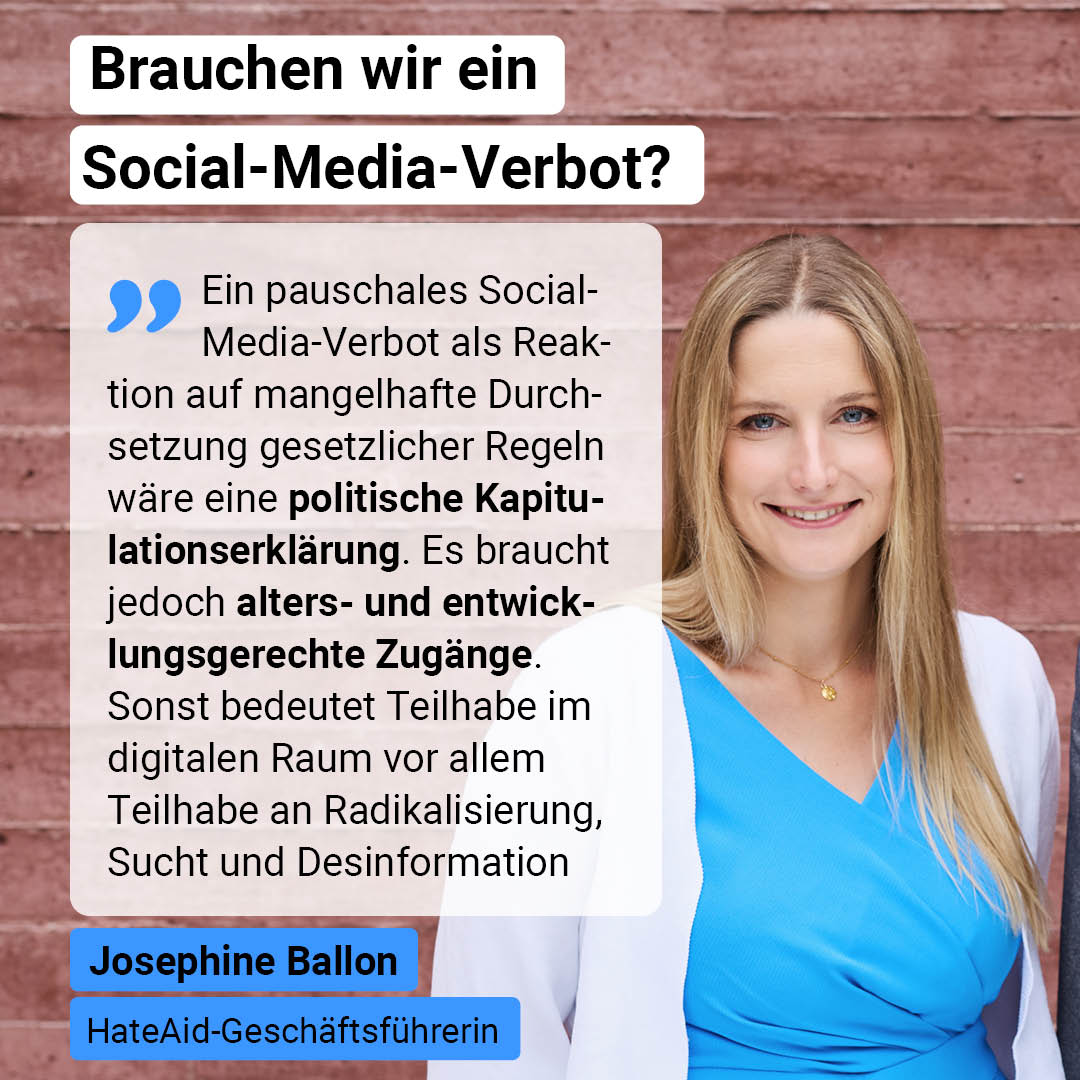 Auf der Grafik steht: Brauchen wir ein Social-Media-Verbot? Darunter steht ein Zitat von HateAid-Geschäftsführerin Josephine Ballon: Ein pauschales Social-Media-Verbot als Reaktion auf mangelhafte Durchsetzung gesetzlicher Regeln wäre eine politische Kapitulationserklärung. Es braucht jedoch alters- und entwicklungsgerechte Zugänge. Sonst bedeutet Teilhabe im digitalen Raum vor allem Teilhabe an Radikalisierung, Sucht und Desinformation.